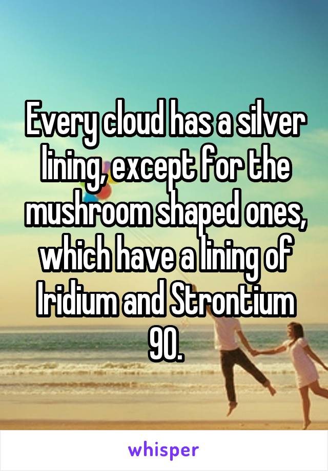 Every cloud has a silver lining, except for the mushroom shaped ones, which have a lining of Iridium and Strontium 90.