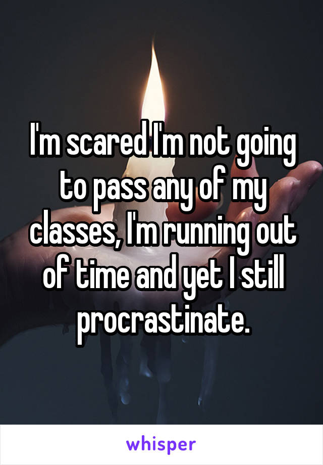 I'm scared I'm not going to pass any of my classes, I'm running out of time and yet I still procrastinate.