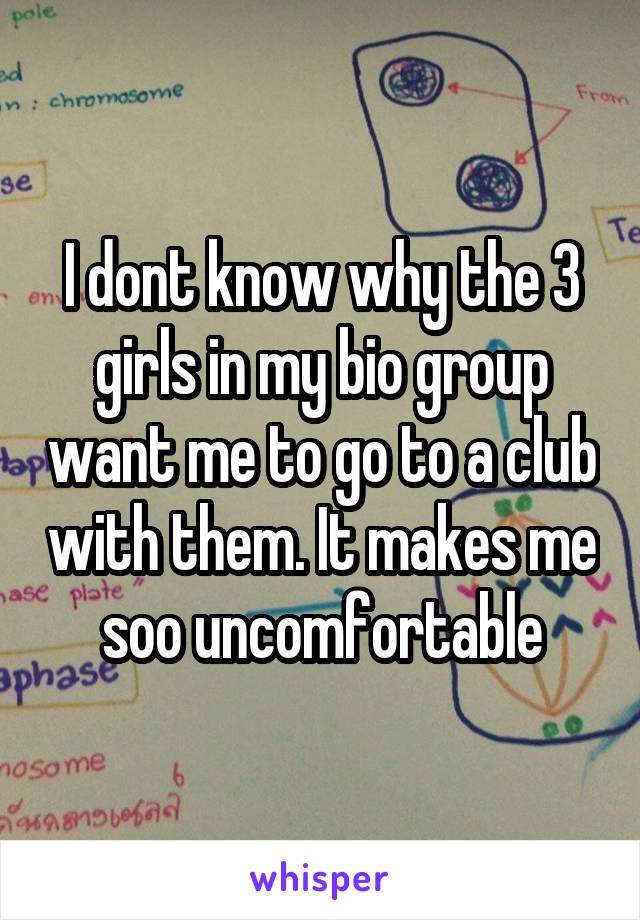 I dont know why the 3 girls in my bio group want me to go to a club with them. It makes me soo uncomfortable