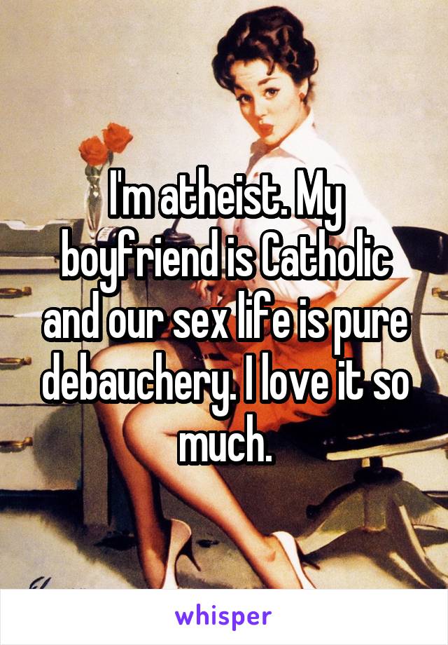 I'm atheist. My boyfriend is Catholic and our sex life is pure debauchery. I love it so much.