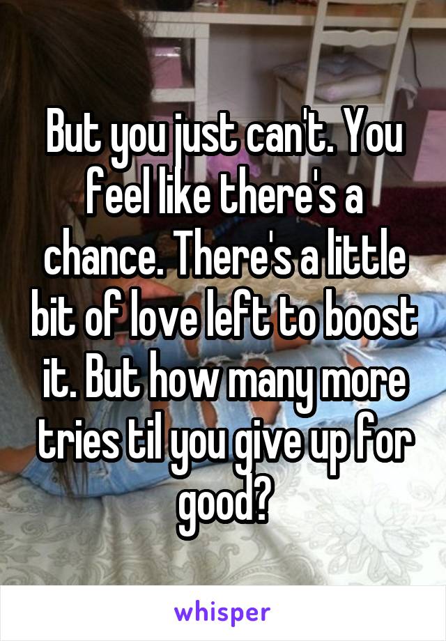 But you just can't. You feel like there's a chance. There's a little bit of love left to boost it. But how many more tries til you give up for good?