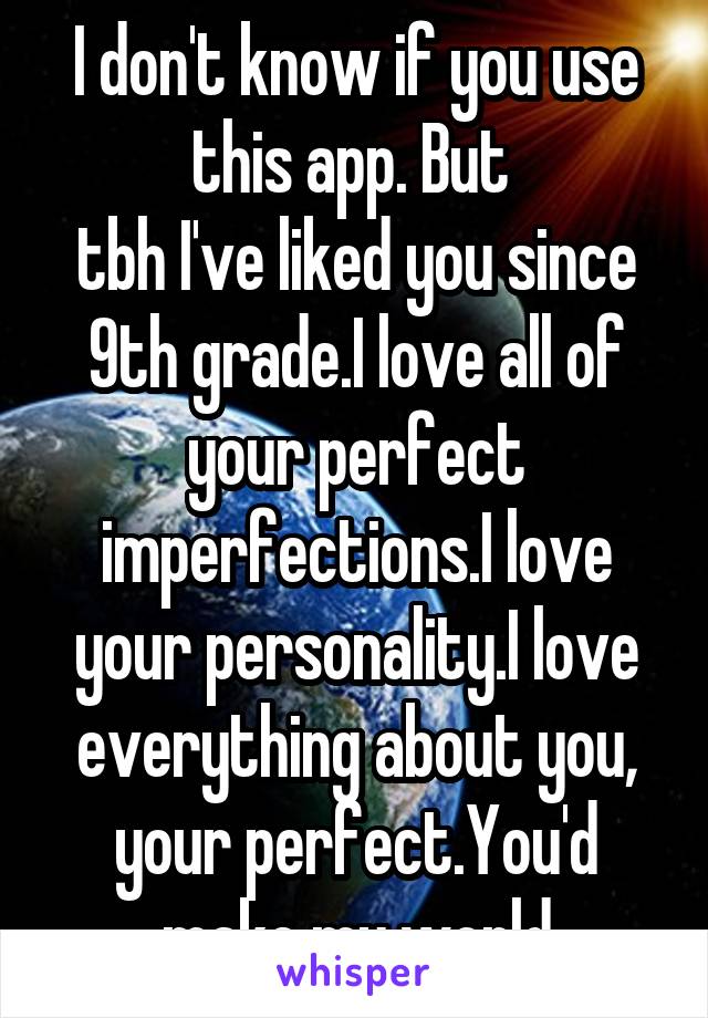 I don't know if you use this app. But 
tbh I've liked you since 9th grade.I love all of your perfect imperfections.I love your personality.I love everything about you, your perfect.You'd make my world