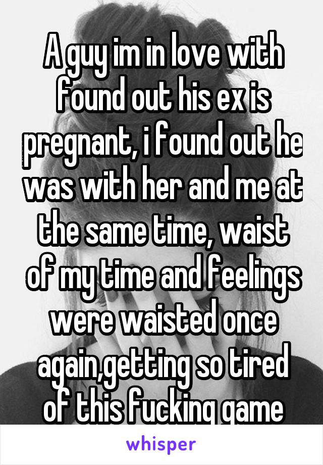 A guy im in love with found out his ex is pregnant, i found out he was with her and me at the same time, waist of my time and feelings were waisted once again,getting so tired of this fucking game