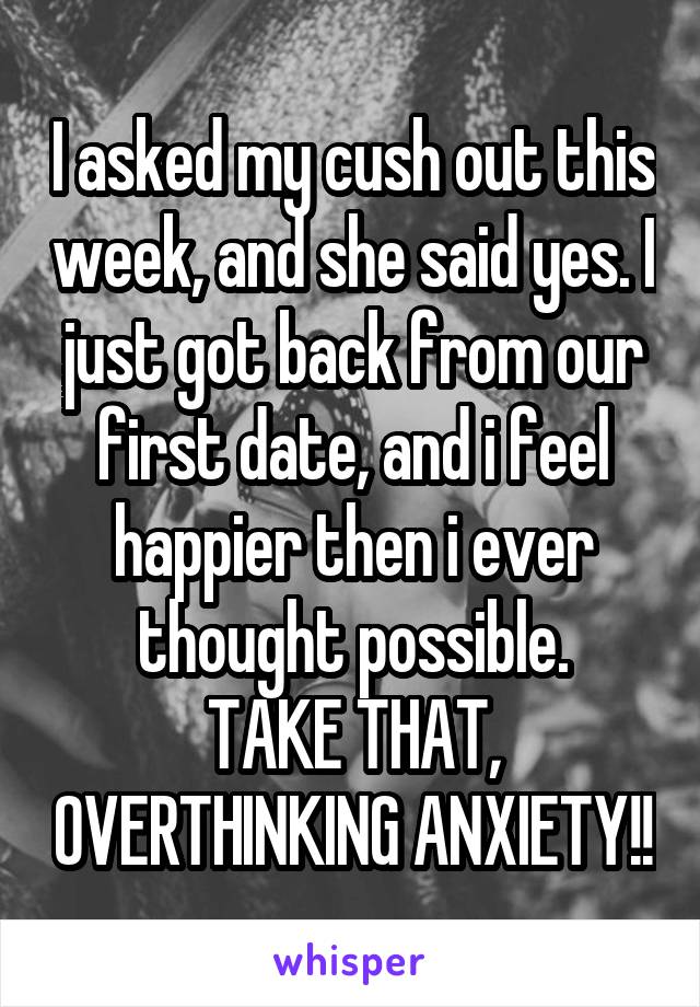 I asked my cush out this week, and she said yes. I just got back from our first date, and i feel happier then i ever thought possible.
TAKE THAT, OVERTHINKING ANXIETY!!