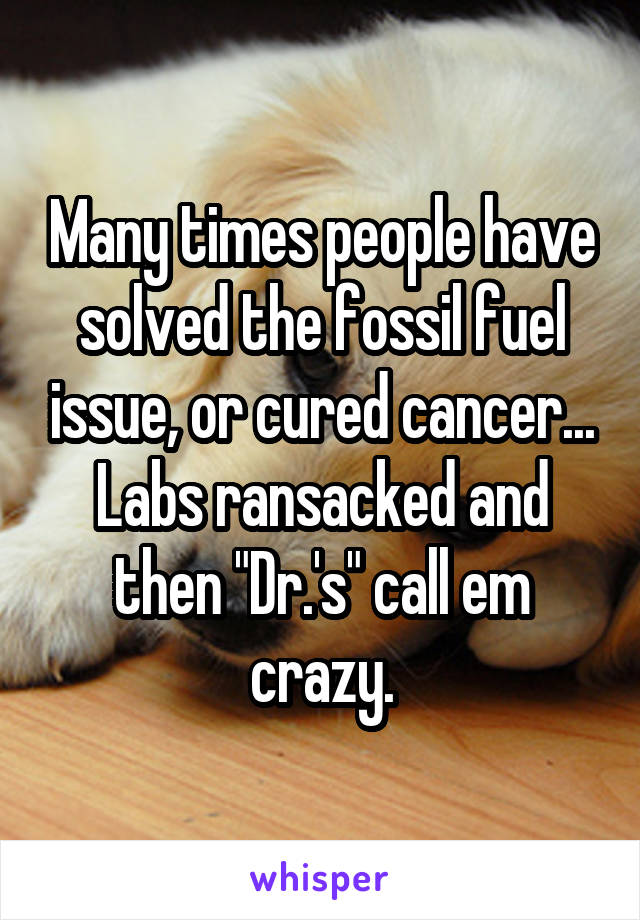 Many times people have solved the fossil fuel issue, or cured cancer... Labs ransacked and then "Dr.'s" call em crazy.