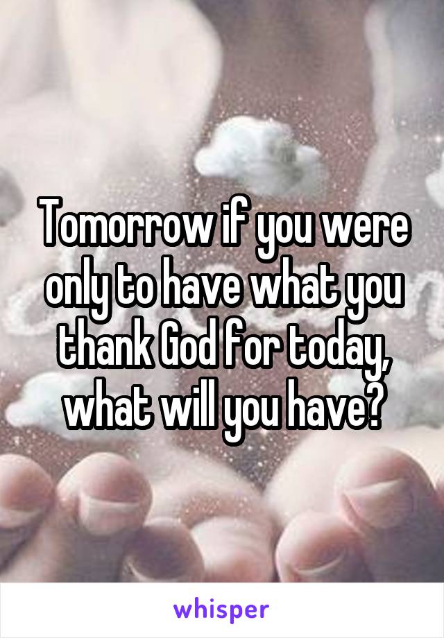 Tomorrow if you were only to have what you thank God for today, what will you have?