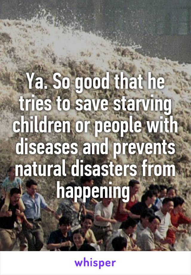 Ya. So good that he tries to save starving children or people with diseases and prevents natural disasters from happening 