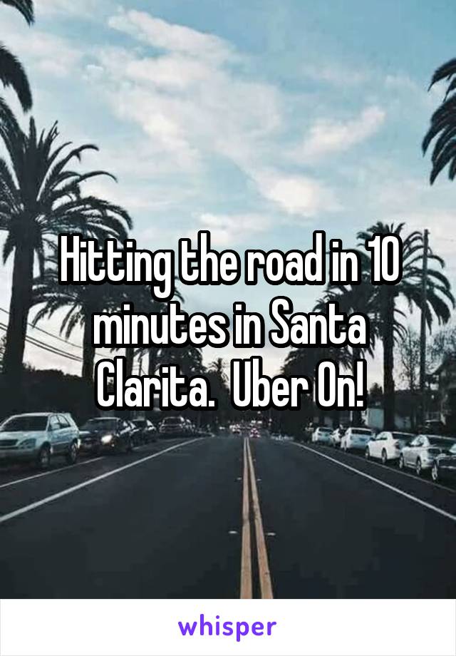 Hitting the road in 10 minutes in Santa Clarita.  Uber On!