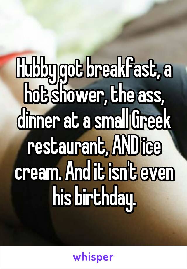 Hubby got breakfast, a hot shower, the ass, dinner at a small Greek restaurant, AND ice cream. And it isn't even his birthday.