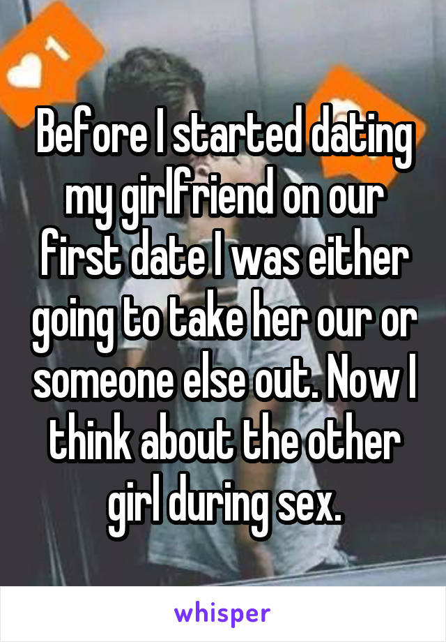 Before I started dating my girlfriend on our first date I was either going to take her our or someone else out. Now I think about the other girl during sex.