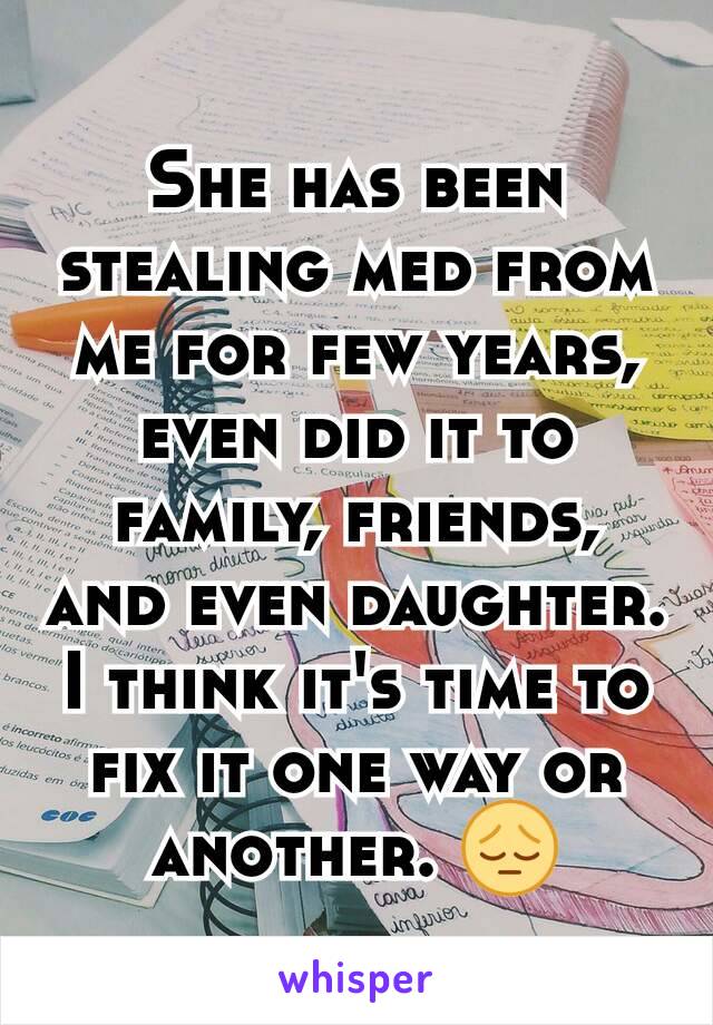 She has been stealing med from me for few years, even did it to family, friends, and even daughter. I think it's time to fix it one way or another. 😔