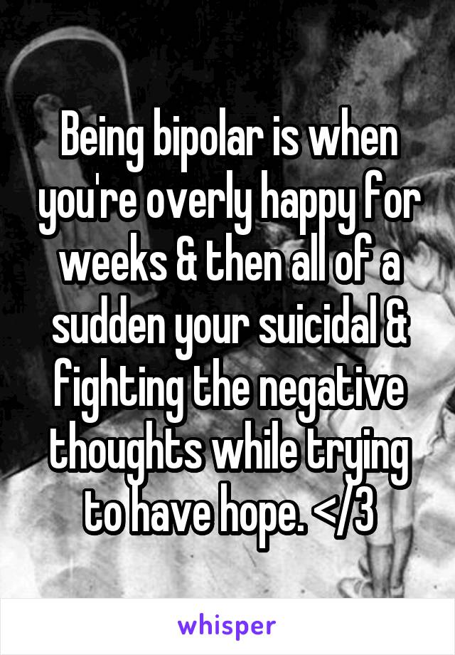 Being bipolar is when you're overly happy for weeks & then all of a sudden your suicidal & fighting the negative thoughts while trying to have hope. </3