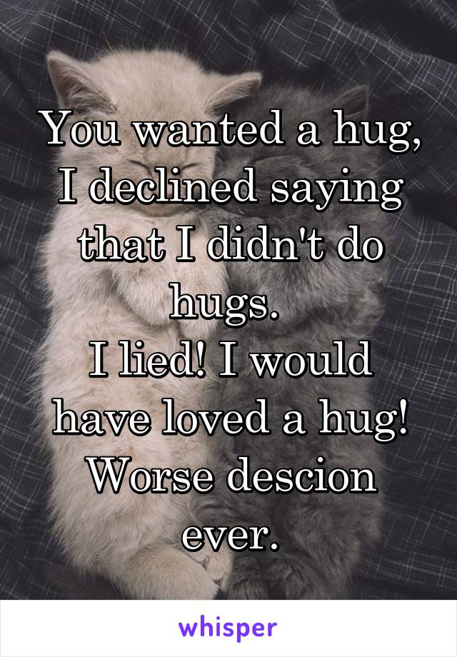 You wanted a hug, I declined saying that I didn't do hugs. 
I lied! I would have loved a hug! Worse descion ever.