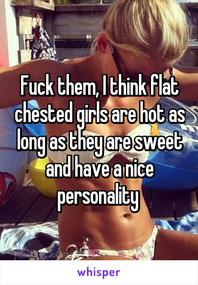 Fuck them, I think flat chested girls are hot as long as they are sweet and have a nice personality 