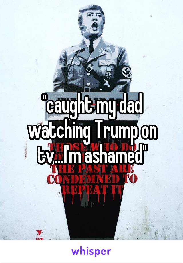 "caught my dad watching Trump on tv...I'm ashamed"