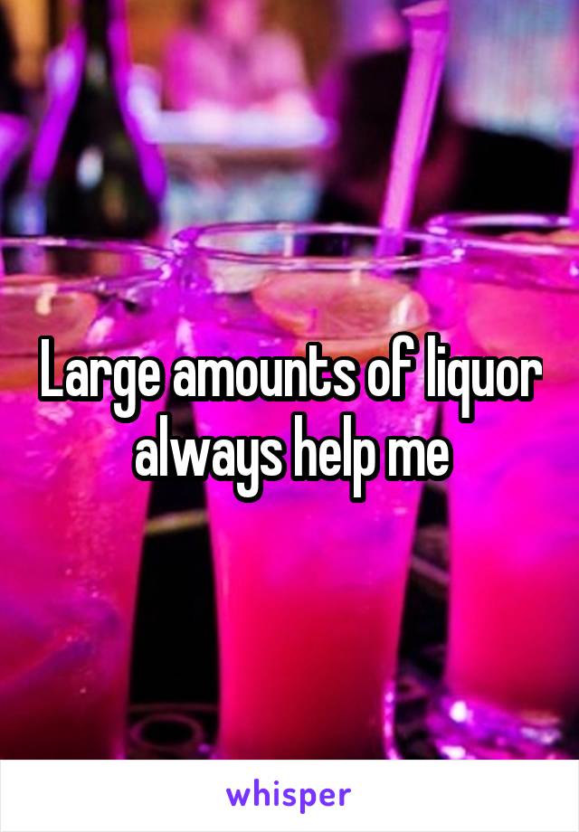 Large amounts of liquor always help me