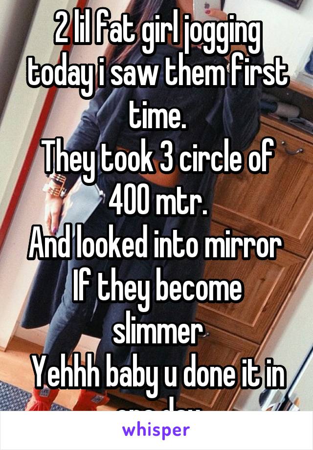 2 lil fat girl jogging today i saw them first time.
They took 3 circle of 400 mtr.
And looked into mirror 
If they become slimmer
Yehhh baby u done it in one day