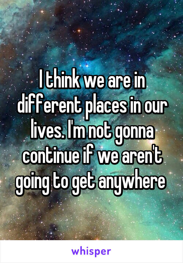 I think we are in different places in our lives. I'm not gonna continue if we aren't going to get anywhere 