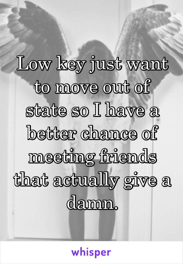 Low key just want to move out of state so I have a better chance of meeting friends that actually give a damn.