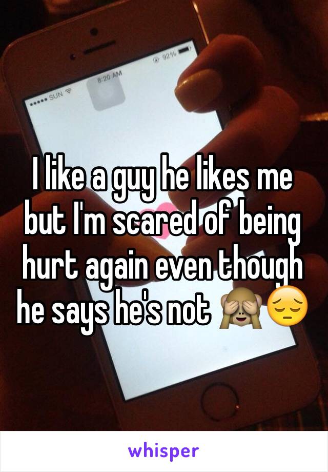 I like a guy he likes me but I'm scared of being hurt again even though he says he's not 🙈😔