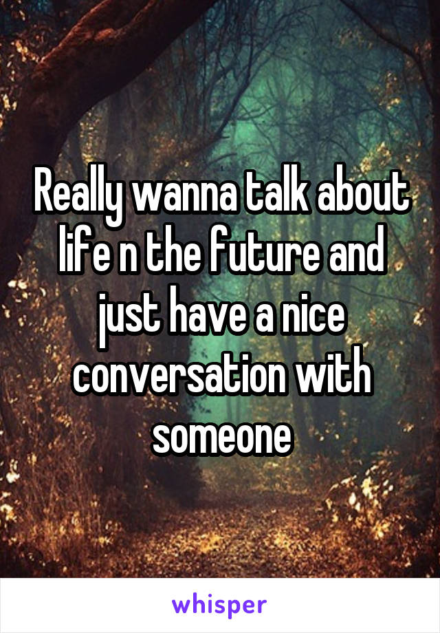 Really wanna talk about life n the future and just have a nice conversation with someone