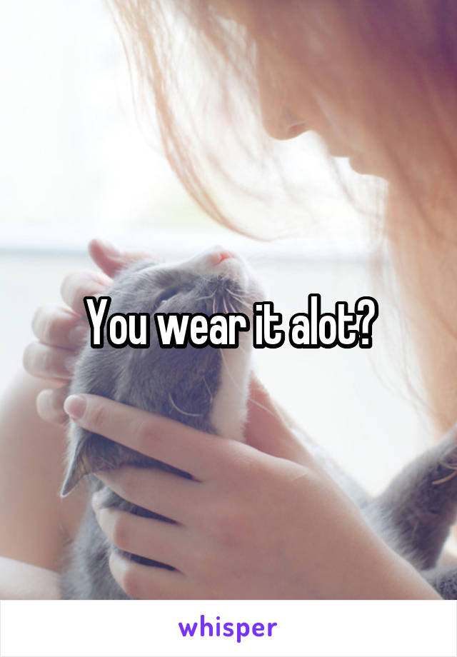 You wear it alot?