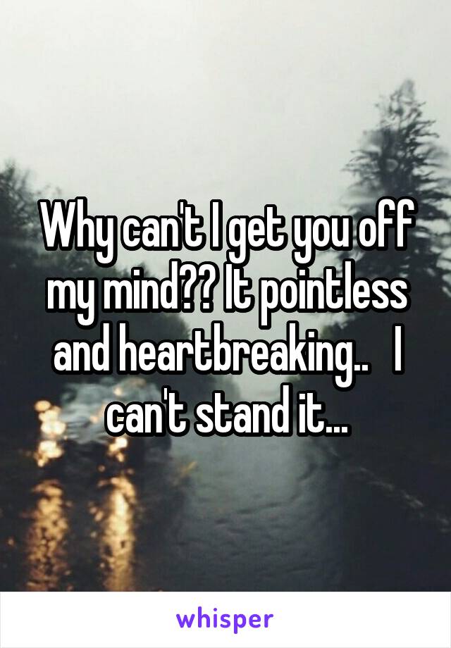 Why can't I get you off my mind?? It pointless and heartbreaking..   I can't stand it...