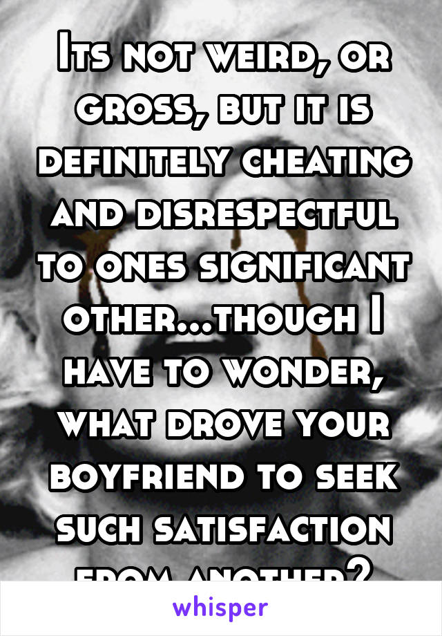 Its not weird, or gross, but it is definitely cheating and disrespectful to ones significant other...though I have to wonder, what drove your boyfriend to seek such satisfaction from another?