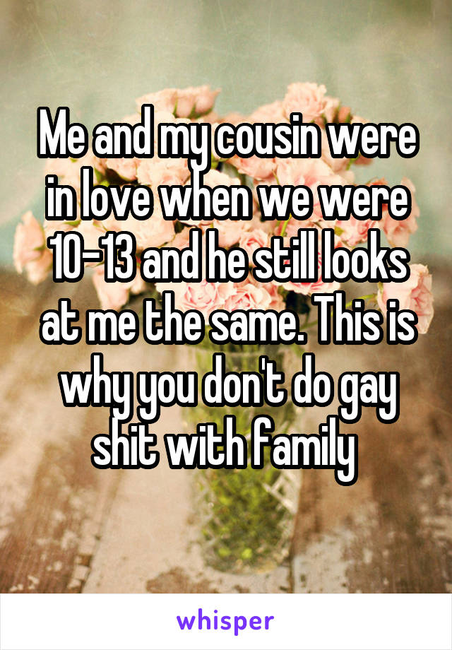 Me and my cousin were in love when we were 10-13 and he still looks at me the same. This is why you don't do gay shit with family 
