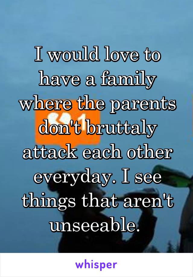 I would love to have a family where the parents don't bruttaly attack each other everyday. I see things that aren't unseeable. 