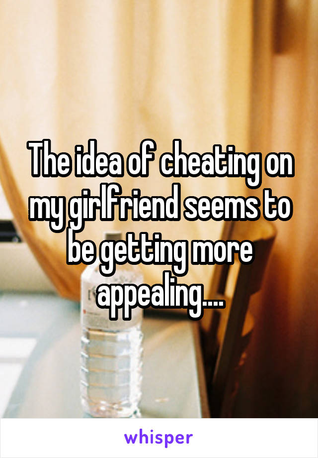 The idea of cheating on my girlfriend seems to be getting more appealing....