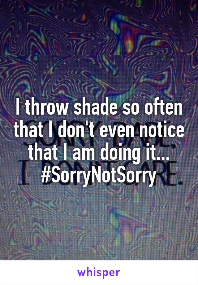 I throw shade so often that I don't even notice that I am doing it...
#SorryNotSorry