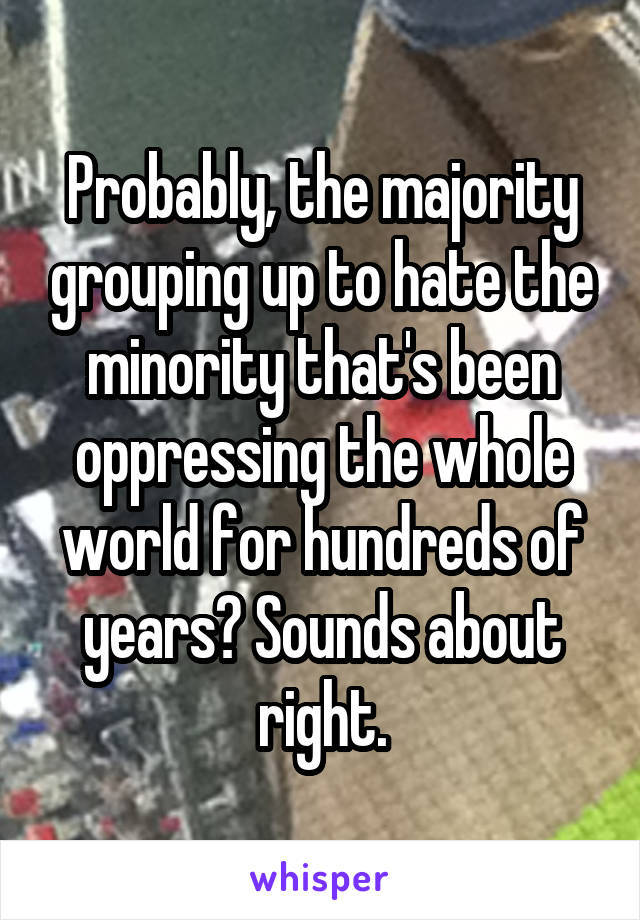 Probably, the majority grouping up to hate the minority that's been oppressing the whole world for hundreds of years? Sounds about right.