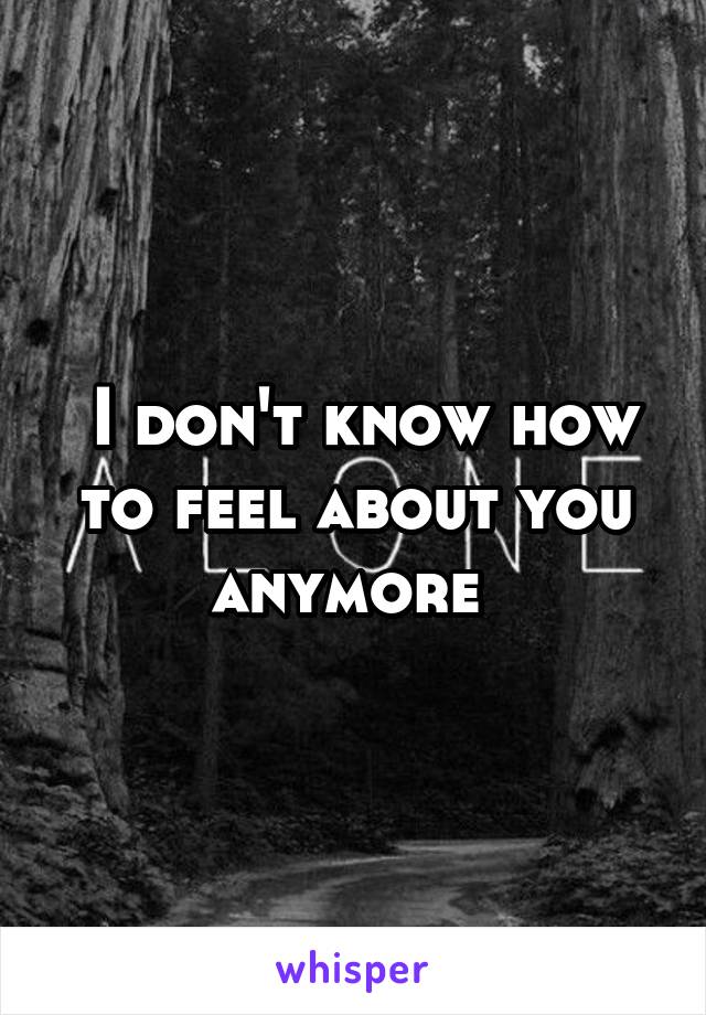  I don't know how to feel about you anymore 