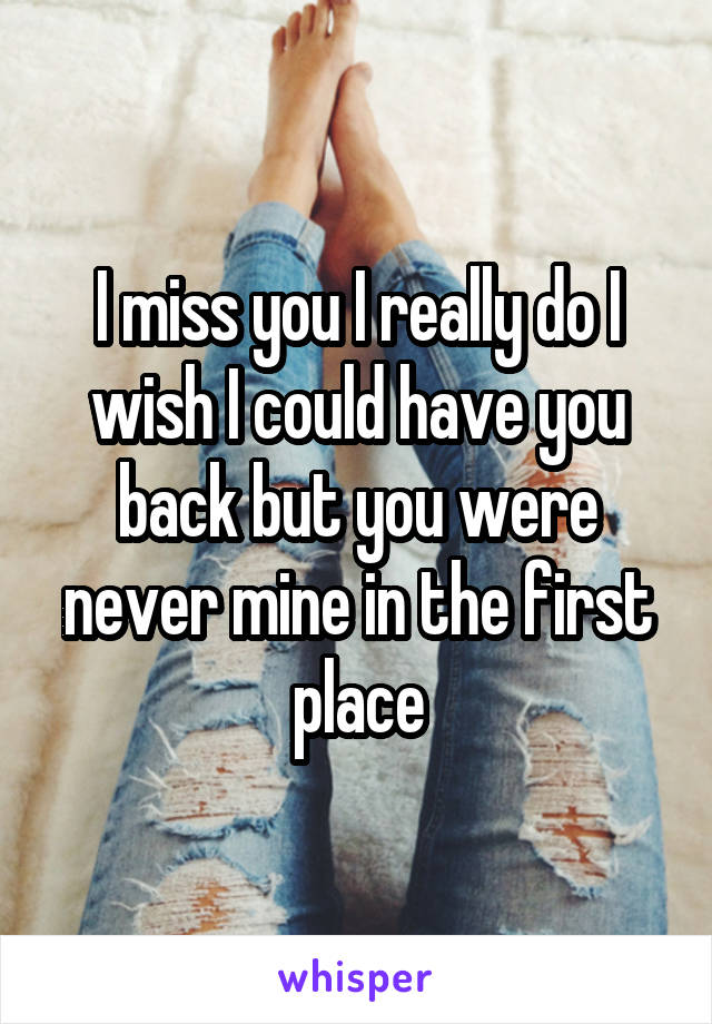 I miss you I really do I wish I could have you back but you were never mine in the first place