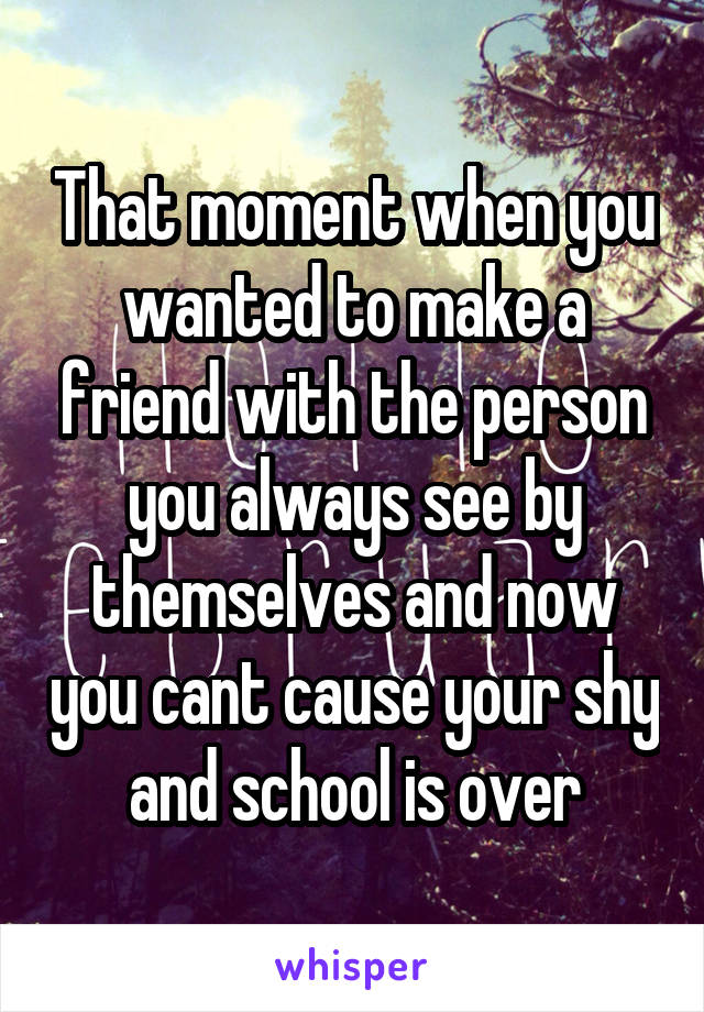 That moment when you wanted to make a friend with the person you always see by themselves and now you cant cause your shy and school is over