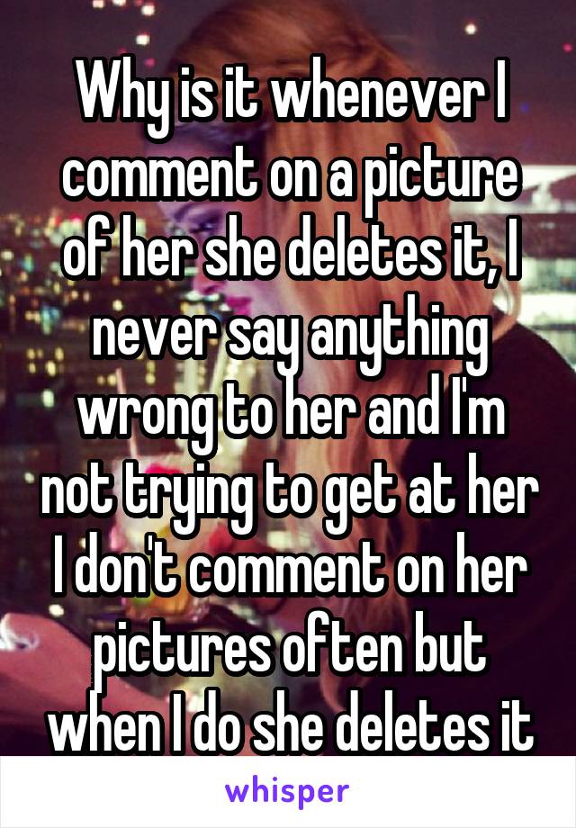 Why is it whenever I comment on a picture of her she deletes it, I never say anything wrong to her and I'm not trying to get at her I don't comment on her pictures often but when I do she deletes it