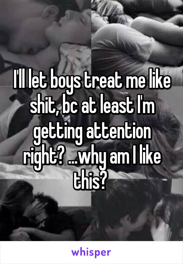 I'll let boys treat me like shit, bc at least I'm getting attention right? ...why am I like this? 