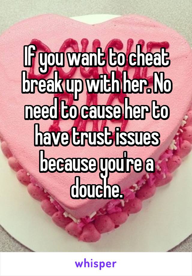 If you want to cheat break up with her. No need to cause her to have trust issues because you're a douche.
