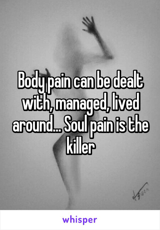 Body pain can be dealt with, managed, lived around... Soul pain is the killer