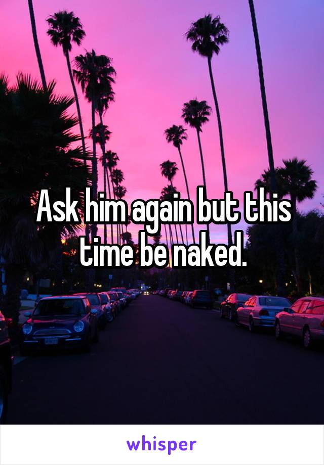 Ask him again but this time be naked.