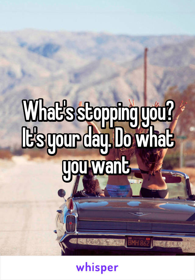 What's stopping you? It's your day. Do what you want 