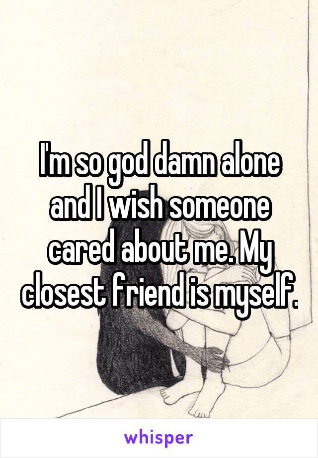 I'm so god damn alone and I wish someone cared about me. My closest friend is myself.