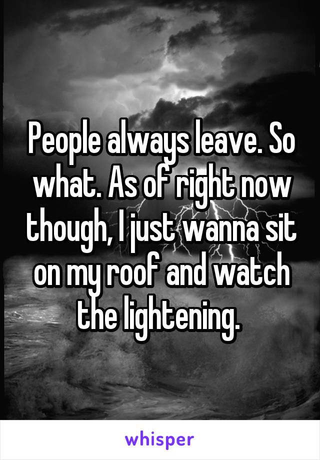 People always leave. So what. As of right now though, I just wanna sit on my roof and watch the lightening. 