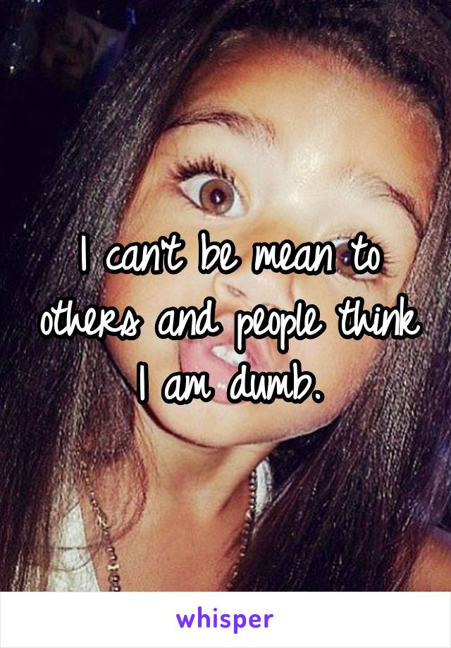 I can't be mean to others and people think I am dumb.