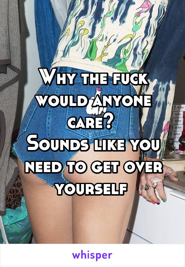 Why the fuck would anyone care? 
Sounds like you need to get over yourself 