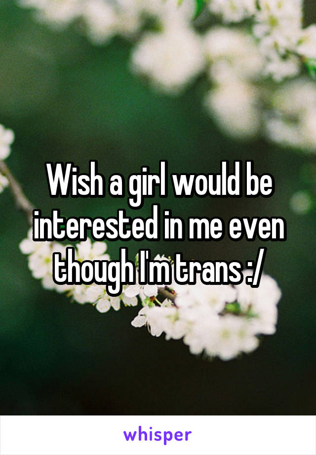 Wish a girl would be interested in me even though I'm trans :/