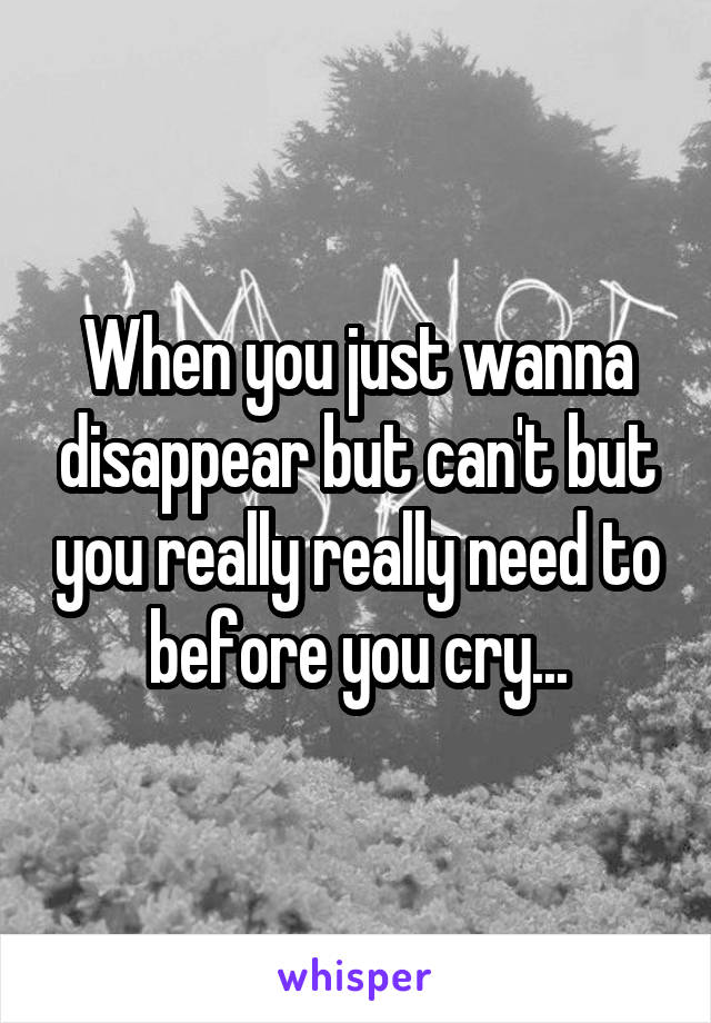 When you just wanna disappear but can't but you really really need to before you cry...