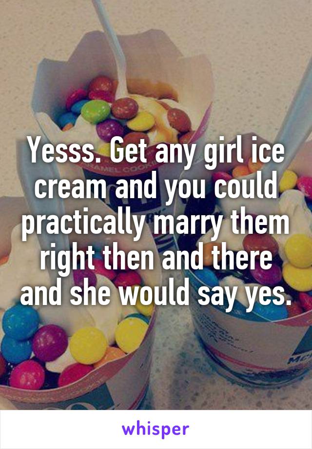 Yesss. Get any girl ice cream and you could practically marry them right then and there and she would say yes.