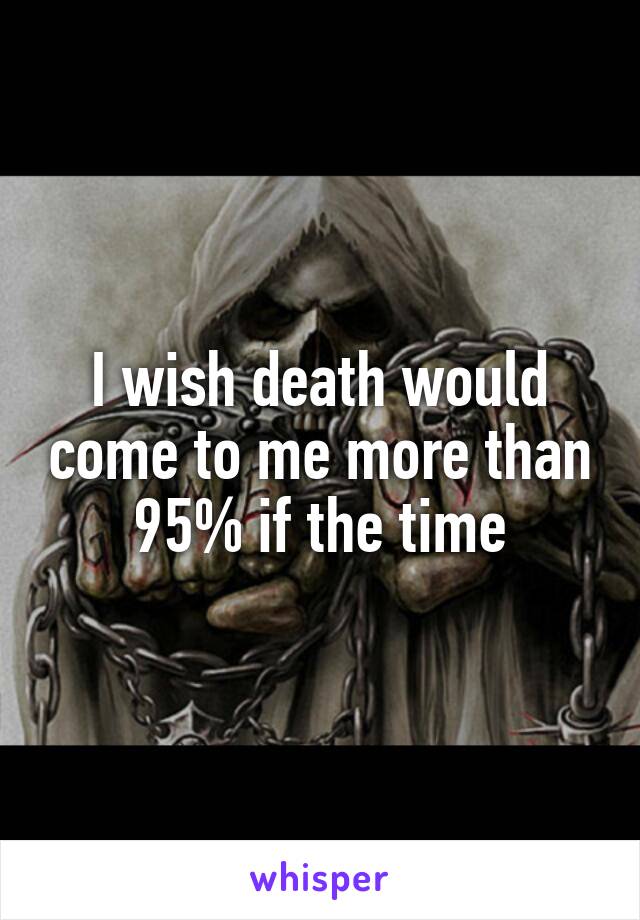 I wish death would come to me more than 95% if the time